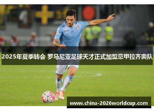 2025年夏季转会 罗马尼亚足球天才正式加盟意甲拉齐奥队 2025年夏季转会 罗马尼亚足球天才正式加盟意甲拉齐奥队