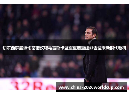 切尔西解雇波切蒂诺改聘马雷斯卡蓝军重启重建能否迎来新时代新机