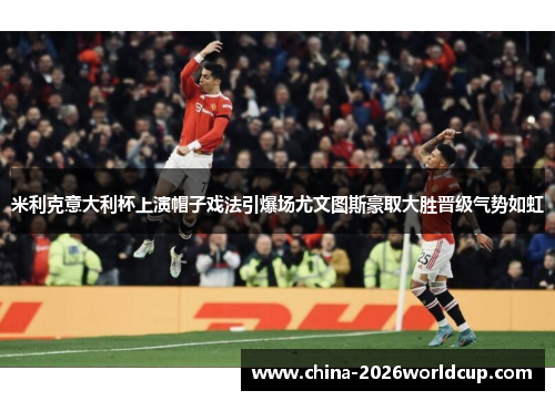 米利克意大利杯上演帽子戏法引爆场尤文图斯豪取大胜晋级气势如虹