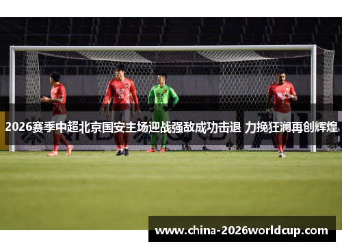 2026赛季中超北京国安主场迎战强敌成功击退 力挽狂澜再创辉煌