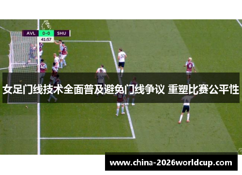 女足门线技术全面普及避免门线争议 重塑比赛公平性