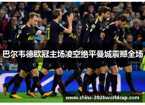 巴尔韦德欧冠主场凌空绝平曼城震撼全场